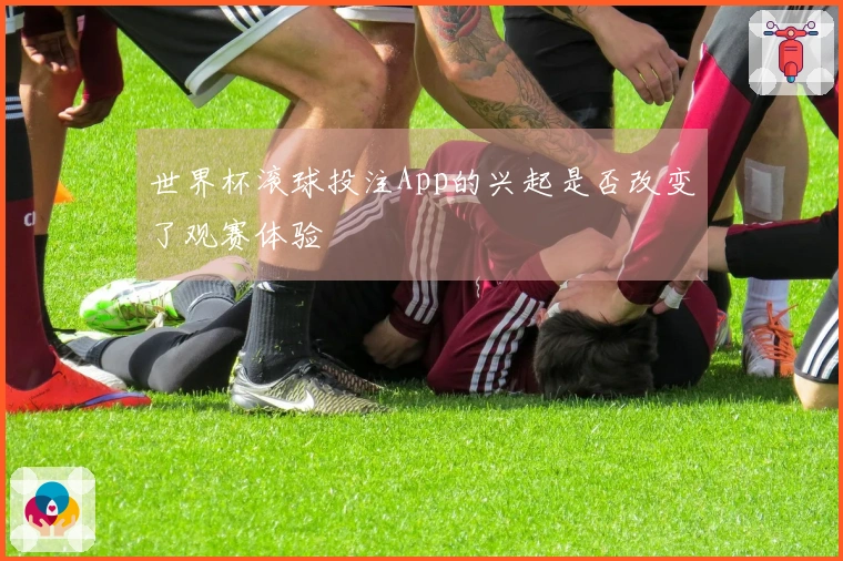 世界杯滚球投注App的兴起是否改变了观赛体验