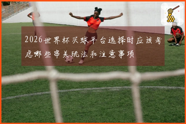 2026世界杯买球平台选择时应该考虑哪些串关玩法和注意事项